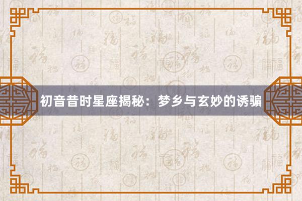 初音昔时星座揭秘：梦乡与玄妙的诱骗